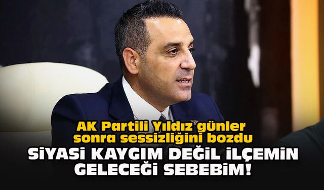 AK Partili Yıldız günler sonra sessizliğini bozdu: Siyasi kaygım değil ilçemin geleceği sebebim!