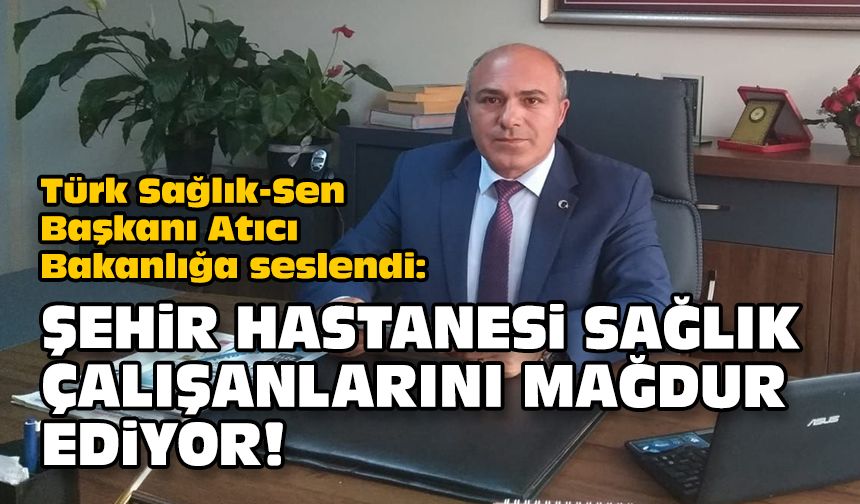Türk Sağlık-Sen Başkanı Atıcı Bakanlığa seslendi:  Şehir Hastanesi sağlık çalışanlarını mağdur ediyor!