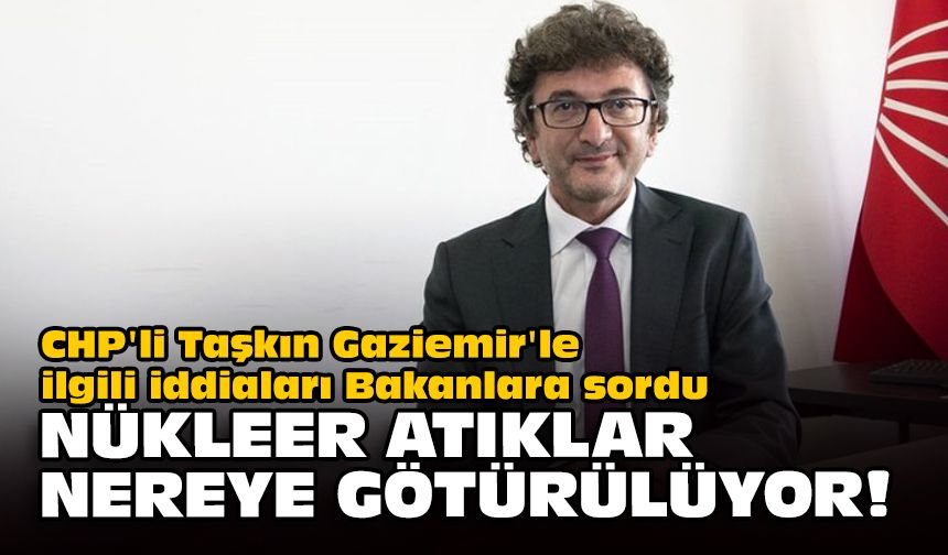 CHP'li Taşkın Gaziemir'le ilgili iddiaları Bakanlara sordu... Nükleer atıklar nereye götürülüyor?