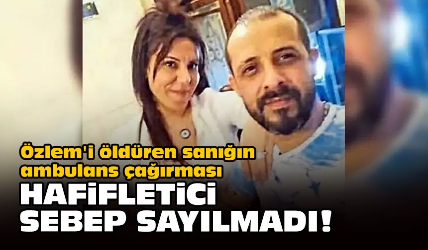 Özlem'i öldüren sanığın ambulans çağırması hafifletici sebep sayılmadı