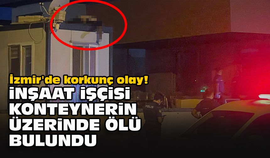 İzmir'de korkunç olay! İnşaat işçisi, konteynerin üzerinde ölü bulundu