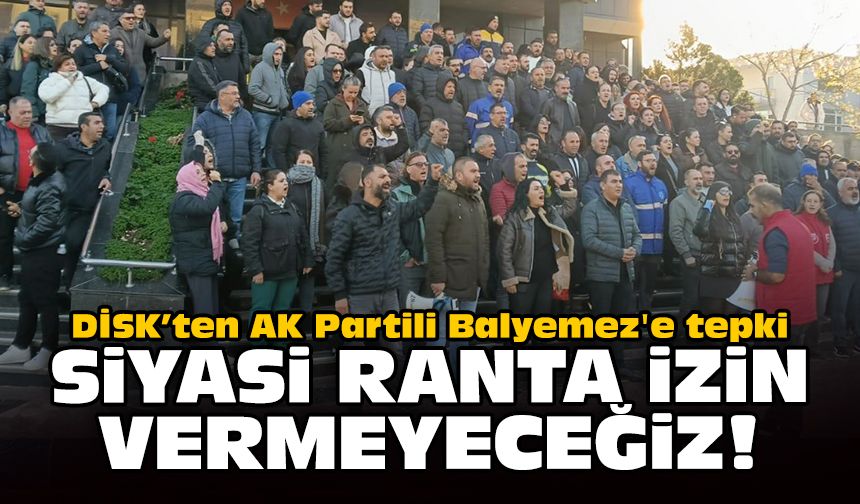 DİSK’ten AK Partili Balyemez'e tepki: Siyasi ranta izin vermeyeceğiz!