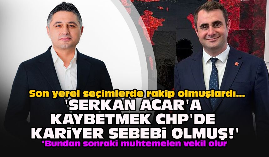Son yerel seçimlerde rakip olmuşlardı... 'Serkan Acar'a kaybetmek CHP'de kariyer sebebi olmuş'