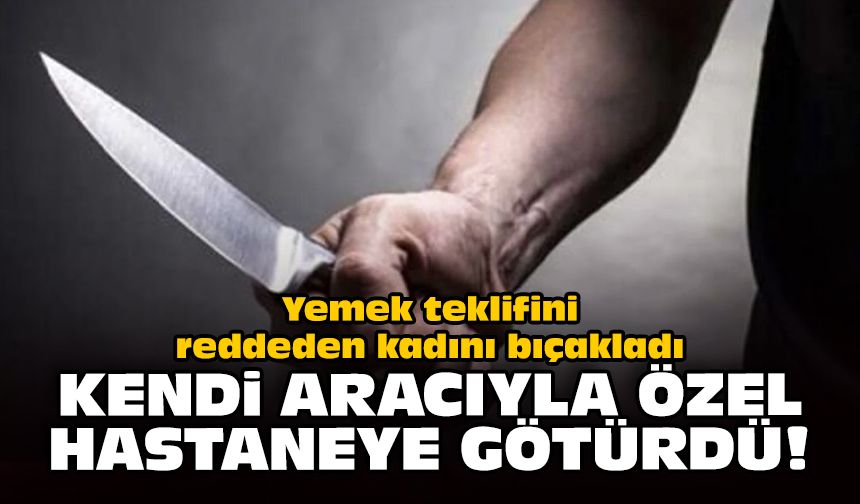 Yemek teklifini reddeden kadını bıçakladı: Kendi aracıyla özel hastaneye götürdü!