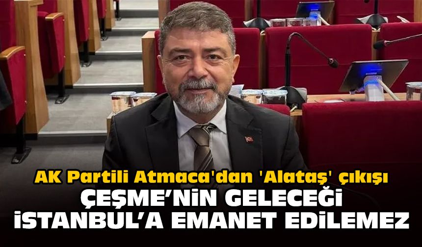 AK Partili Atmaca'dan 'Alataş' çıkışı: Çeşme’nin geleceği İstanbul’a emanet edilemez