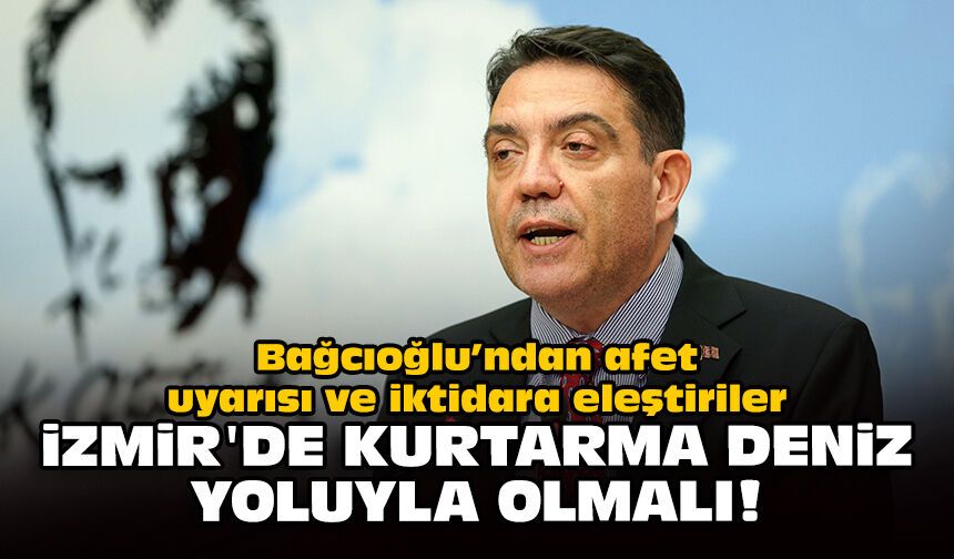 Bağcıoğlu’ndan afet uyarısı ve iktidara eleştiriler: İzmir'de kurtarma deniz yoluyla olmalı!