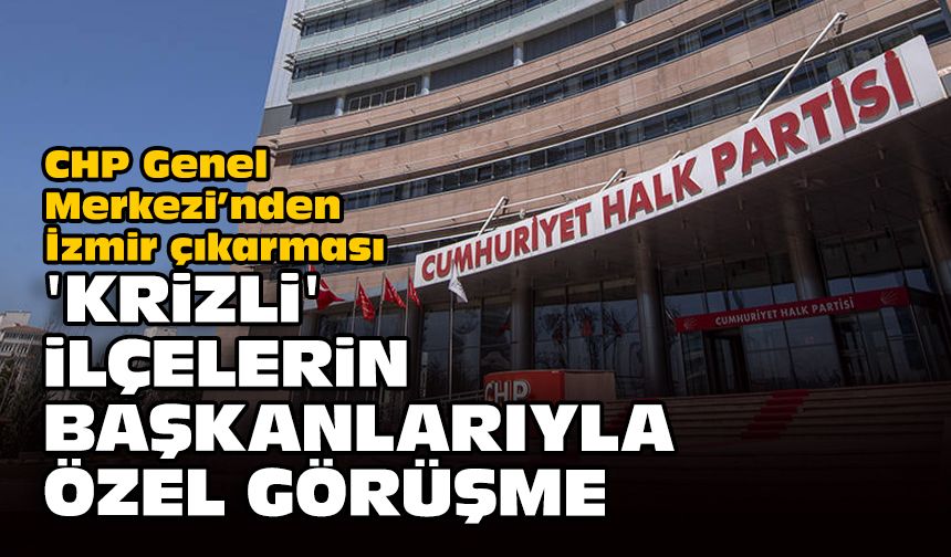 CHP Genel Merkezi’nden İzmir çıkarması: ‘Krizli’ ilçelerin başkanlarıyla özel görüşme