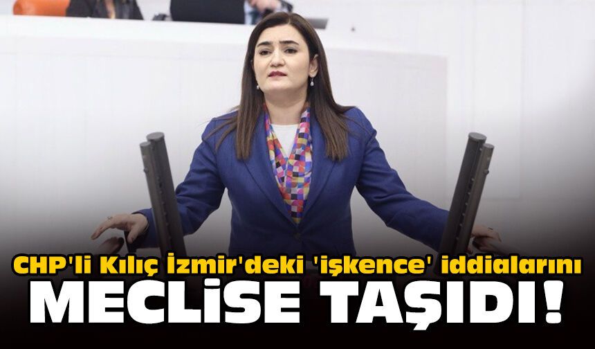 CHP'li Kılıç İzmir'deki 'işkence' iddialarını meclise taşıdı!