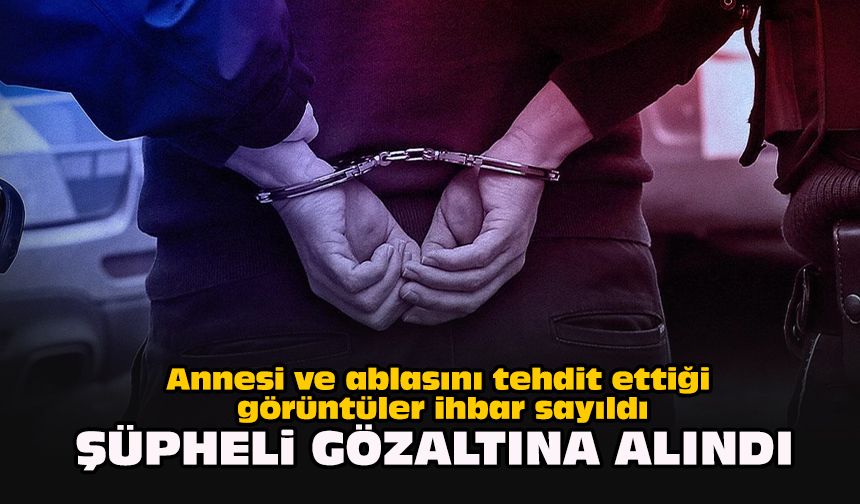 Annesi ve ablasını tehdit ettiği görüntüler ihbar sayıldı... Şüpheli gözaltına alındı