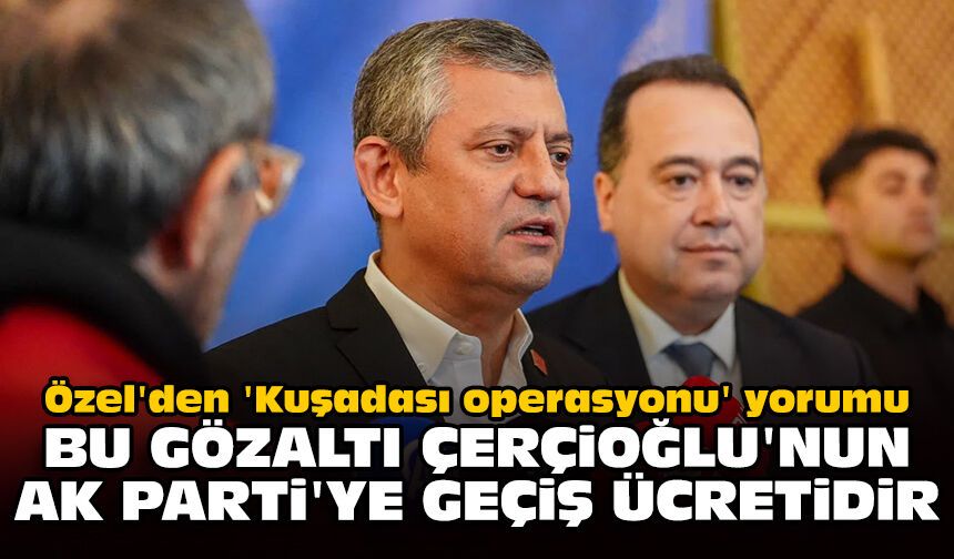 Özel'den 'Kuşadası operasyonu' yorumu: Bu gözaltı Çerçioğlu'nun AK Parti'ye geçiş ücretidir