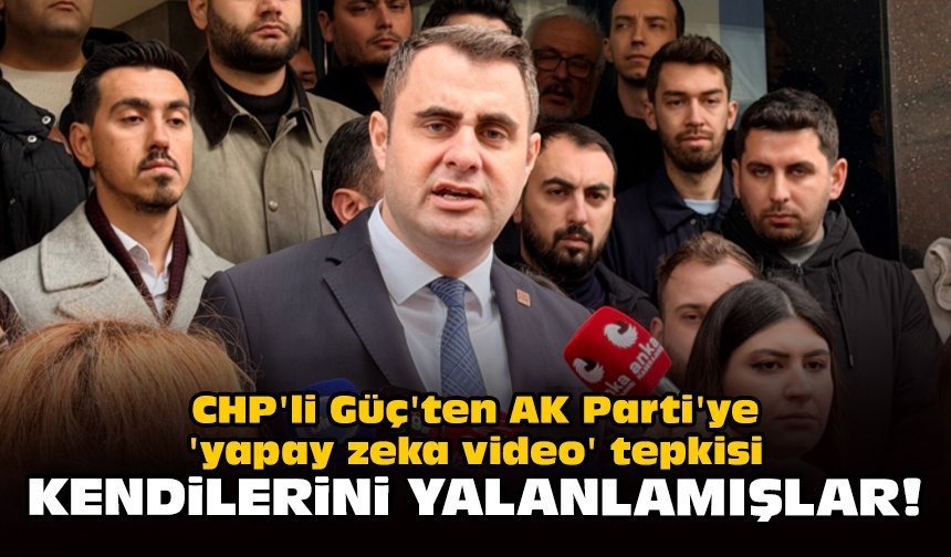 CHP'li Güç'ten AK Parti'ye 'yapay zeka video' tepkisi: Kendilerini yalanlamışlar!