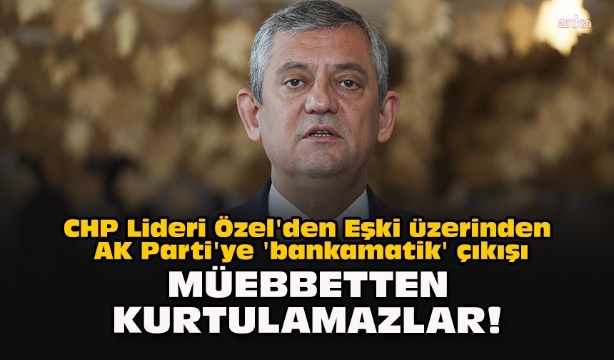 CHP Lideri Özel'den Eşki üzerinden AK Parti'ye 'bankamatik' çıkışı... "Müebbetten kurtulamazlar!"