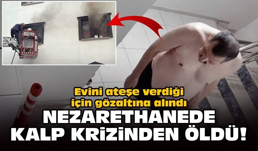 Evini ateşe verdiği için gözaltına alındı: Nezarethanede kalp krizinden öldü!