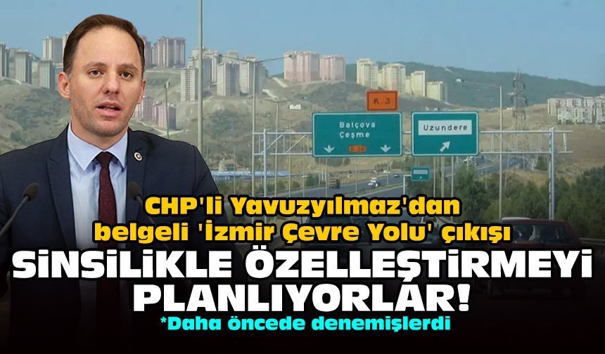 CHP'li Yavuzyılmaz'dan belgeli 'İzmir Çevre Yolu' çıkışı: Sinsilikle özelleştirmeyi planlıyorlar!