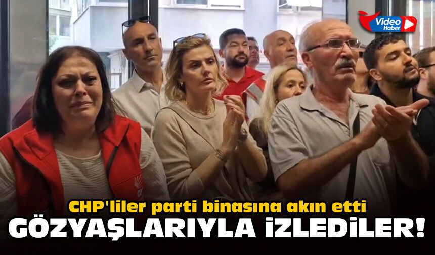 CHP'liler parti binasına akın etti: Gözyaşlarıyla izlediler!