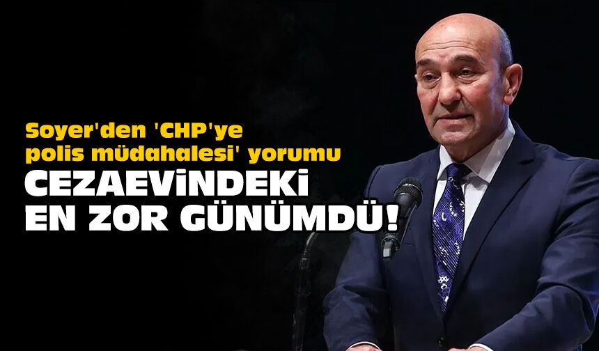 Soyer'den 'CHP'ye polis müdahalesi' yorumu: Cezaevindeki en zor günümdü!
