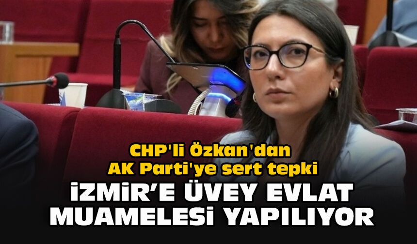 CHP'li Özkan'dan AK Parti'ye sert tepki: “İzmir’e üvey evlat muamelesi yapılıyor”