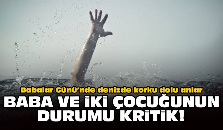 Babalar Günü’nde denizde korku dolu anlar: Baba ve iki çocuğunun durumu kritik!