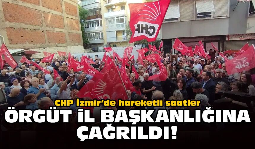 CHP İzmir’de hareketli saatler: Örgüt il başkanlığına çağrıldı