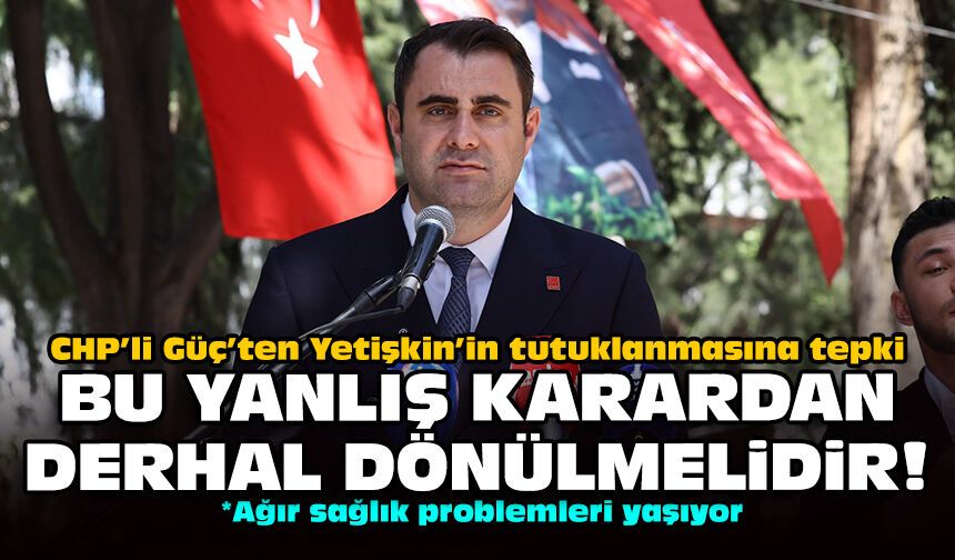 CHP’li Güç’ten Yetişkin’in tutuklanmasına tepki: Bu yanlış karardan derhal dönülmelidir!