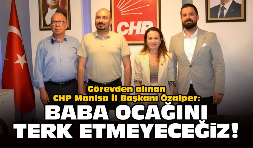 Görevden alınan CHP Manisa İl Başkanı Özalper: Baba ocağımızı terk etmeyeceğiz