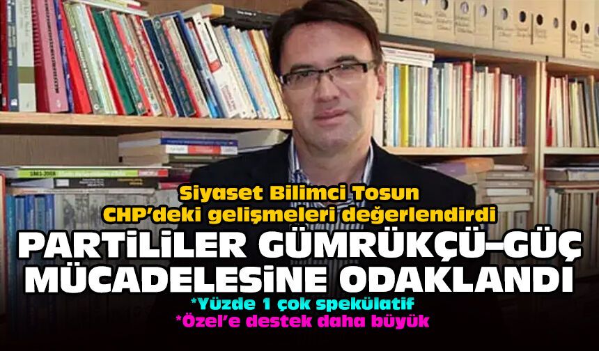 Siyaset Bilimci Tosun CHP’deki gelişmeleri değerlendirdi: Partililer Gümrükçü-Güç müdahalesine odaklandı!