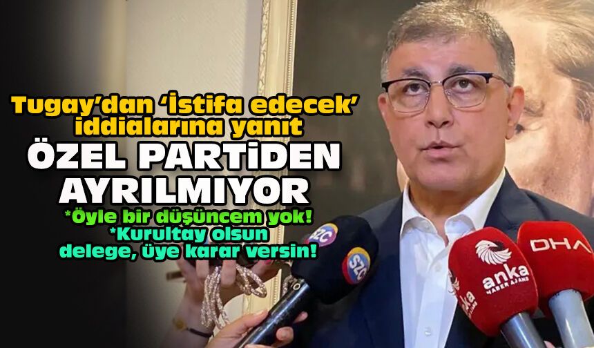 Tugay’dan ‘İstifa edecek’ iddialarına yanıt... Özel partiden ayrılmıyor