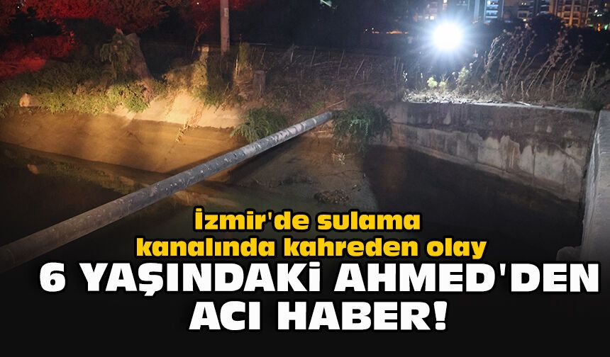 İzmir'de sulama kanalında kahreden olay... 6 yaşındaki Ahmed'den acı haber!