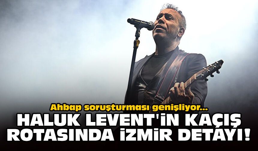 Ahbap soruşturması genişliyor: Haluk Levent'in kaçış rotasında İzmir detayı!