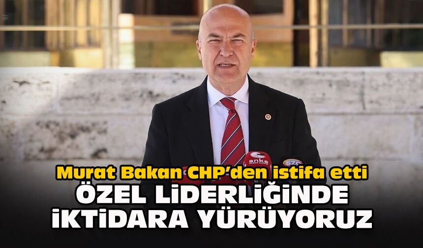 Murat Bakan CHP’den istifa etti...  "Özel liderliğinde iktidara yürüyoruz"