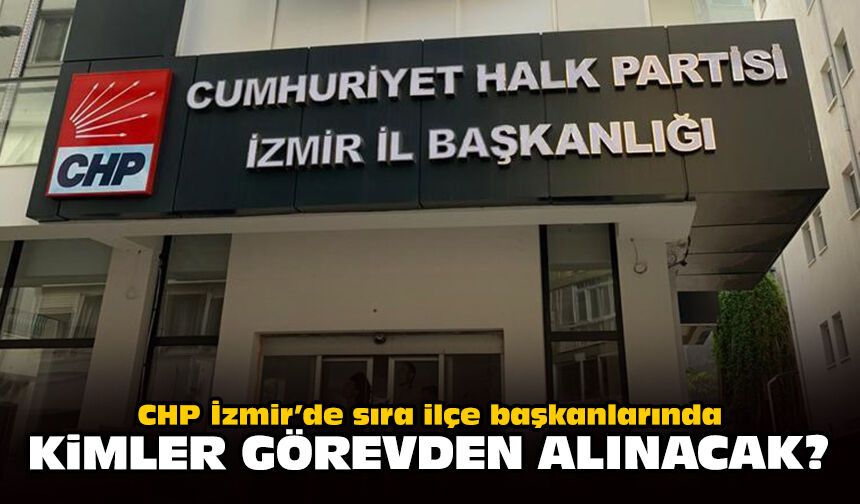 CHP İzmir’de sıra ilçe başkanlarında: Kimler görevden alınacak?