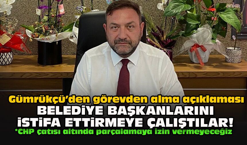 Gümrükçü’den görevden alma açıklaması: Belediye başkanlarını istifa ettirmeye çalıştılar!