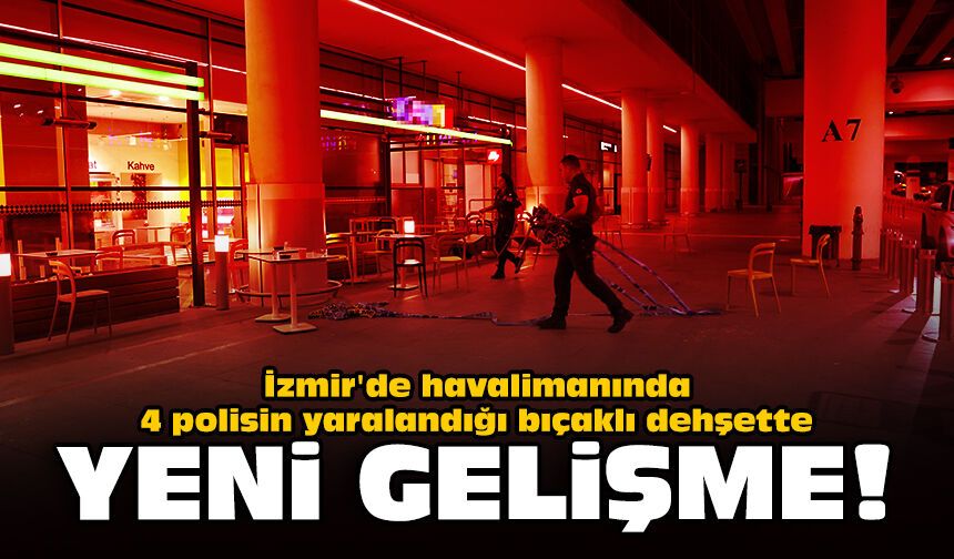 İzmir'de havalimanında 4 polisin yaralandığı bıçaklı dehşette yeni gelişme!