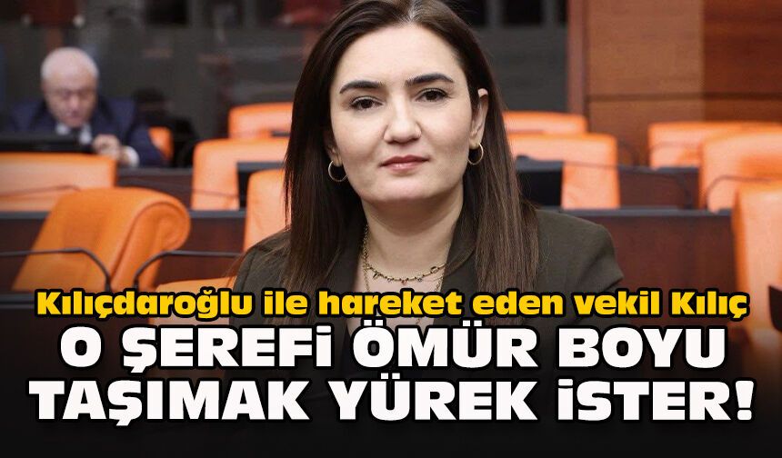 Kılıçdaroğlu ile hareket eden vekil Kılıç: O şerefi ömür boyu taşımak yürek ister!