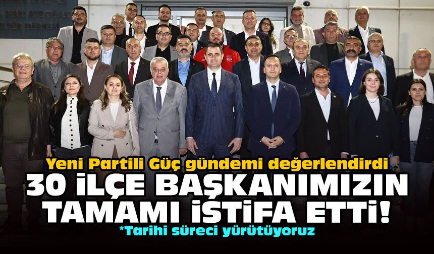 Yeni Partili Güç gündemi değerlendirdi: 30 ilçe başkanımızın tamamı istifa etti!