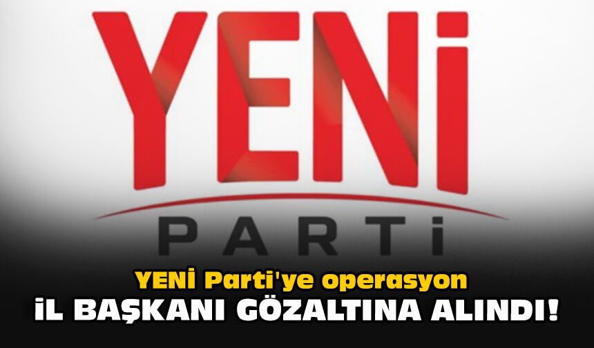 YENİ Parti'ye operasyon... İl başkanı gözaltına alındı!