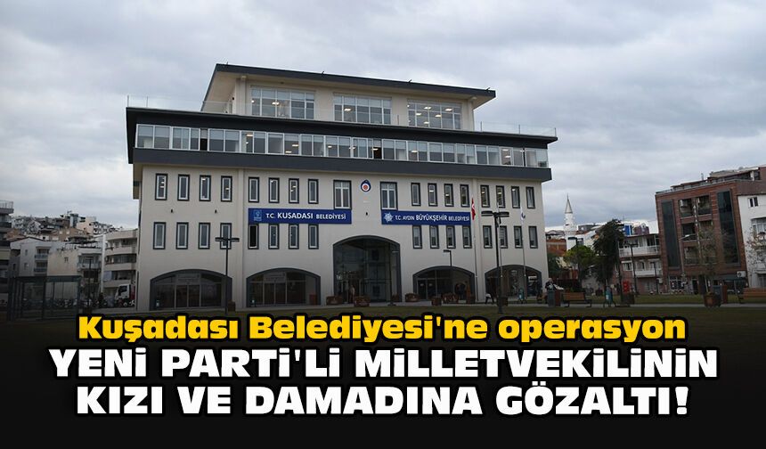 Kuşadası Belediyesi'ne operasyon: YENİ Parti'li milletvekilinin kızı ve damadına gözaltı!