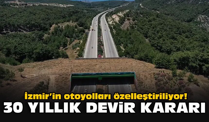 İzmir’in otoyolları özelleştiriliyor! 30 yıllık devir kararı