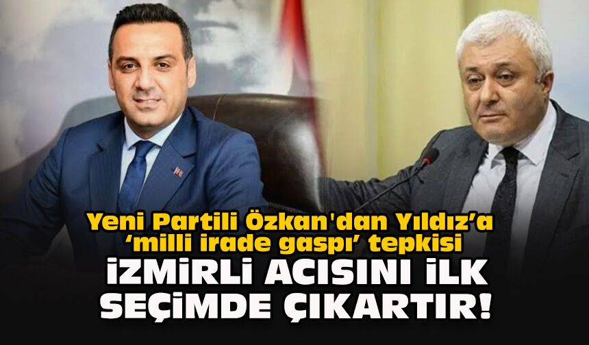 Yeni Partili Özkan'dan Yıldız’a “milli irade gaspı” tepkisi: İzmirli acısını ilk seçimde çıkartır!