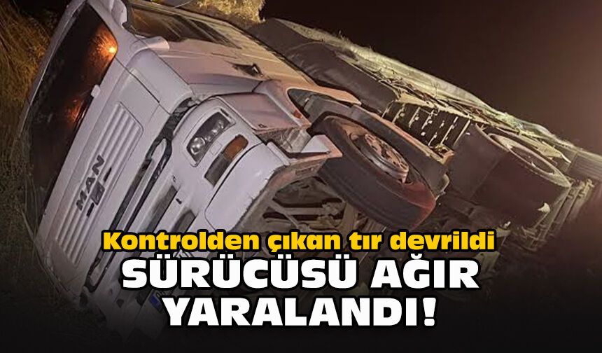 Kontrolden çıkan tır devrildi... Sürücüsü ağır yaralandı!