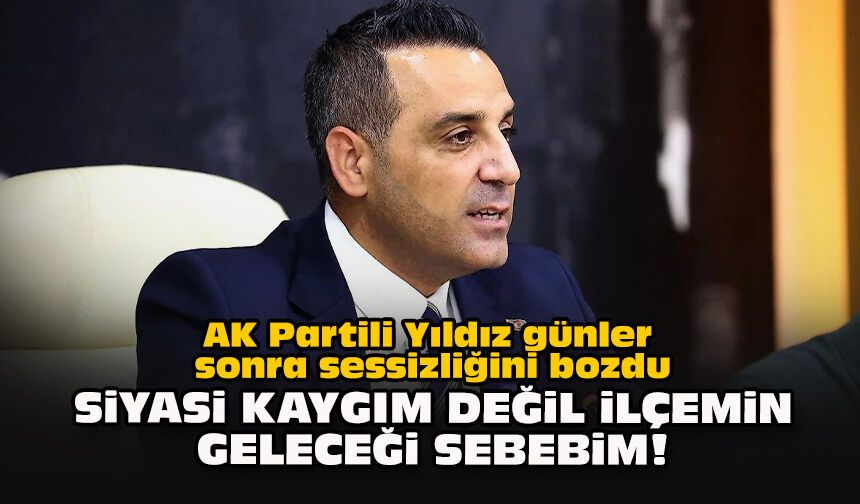 AK Partili Yıldız günler sonra sessizliğini bozdu: Siyasi kaygım değil ilçemin geleceği sebebim!