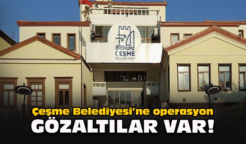 Gözaltılar var...  Çeşme Belediyesi'ne operasyon!