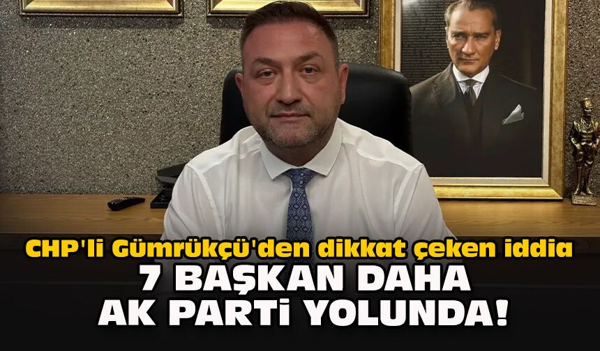 CHP'li Gümrükçü'den dikkat çeken iddia: 7 başkan daha AK Parti yolunda!