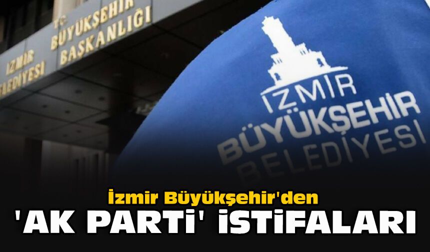 İzmir Büyükşehir'den 'AK Parti' istifaları