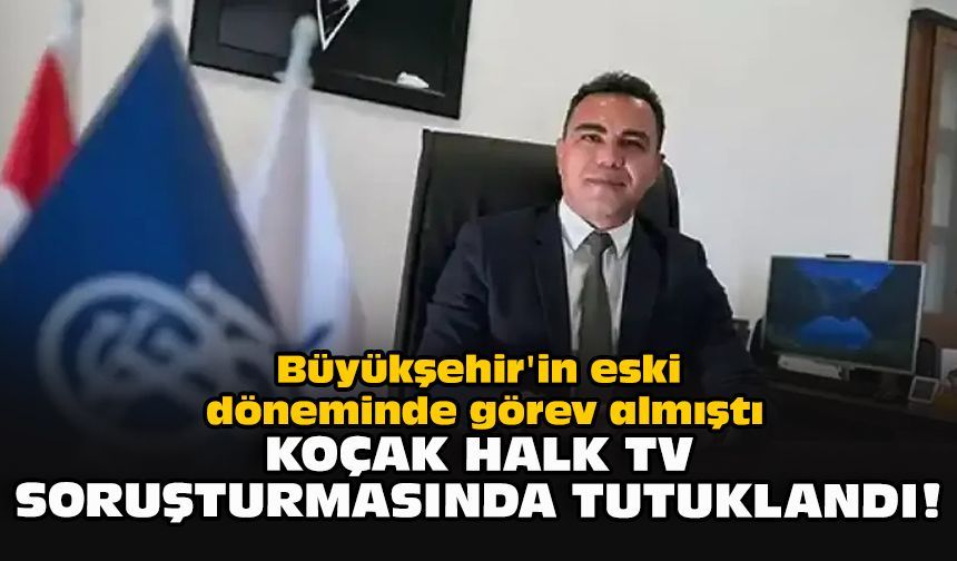 Büyükşehir'in eski döneminde görev almıştı... Koçak Halk TV soruşturmasında tutuklandı!
