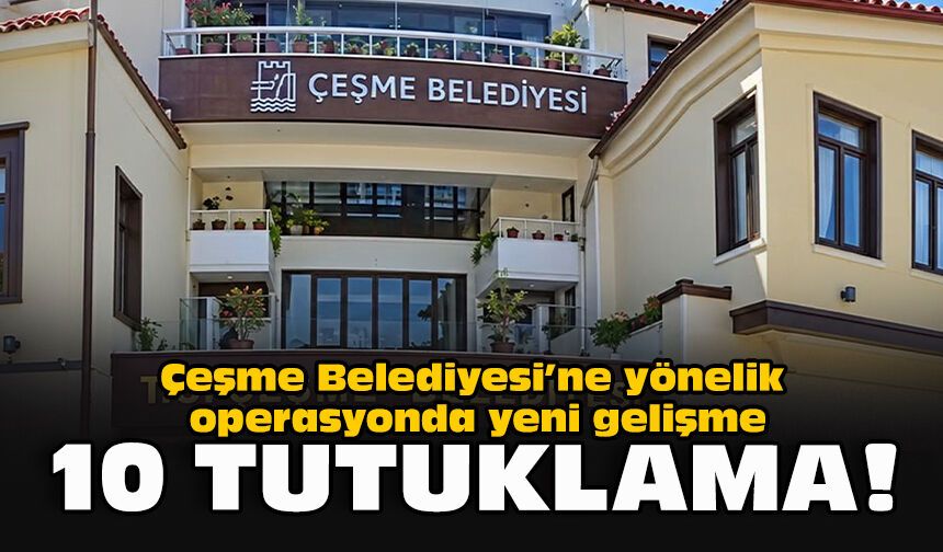 Çeşme Belediyesi’ne yönelik operasyonda yeni gelişme... 10 tutuklama!
